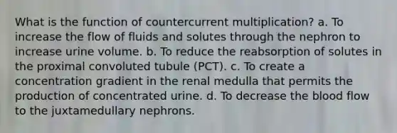 What is the function of countercurrent multiplication? a. To increase the flow of fluids and solutes through the nephron to increase urine volume. b. To reduce the reabsorption of solutes in the proximal convoluted tubule (PCT). c. To create a concentration gradient in the renal medulla that permits the production of concentrated urine. d. To decrease the blood flow to the juxtamedullary nephrons.