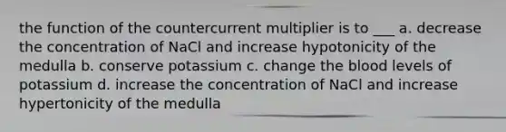 the function of the countercurrent multiplier is to ___ a. decrease the concentration of NaCl and increase hypotonicity of the medulla b. conserve potassium c. change the blood levels of potassium d. increase the concentration of NaCl and increase hypertonicity of the medulla