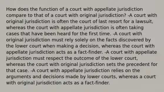 How does the function of a court with appellate jurisdiction compare to that of a court with original jurisdiction? -A court with original jurisdiction is often the court of last resort for a lawsuit, whereas the court with appellate jurisdiction is often taking cases that have been heard for the first time. -A court with original jurisdiction must rely solely on the facts discovered by the lower court when making a decision, whereas the court with appellate jurisdiction acts as a fact-finder. -A court with appellate jurisdiction must respect the outcome of the lower court, whereas the court with original jurisdiction sets the precedent for that case. -A court with appellate jurisdiction relies on the arguments and decisions made by lower courts, whereas a court with original jurisdiction acts as a fact-finder.