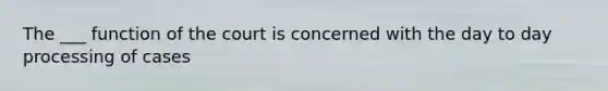 The ___ function of the court is concerned with the day to day processing of cases