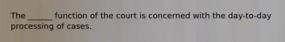 The ______ function of the court is concerned with the day-to-day processing of cases.