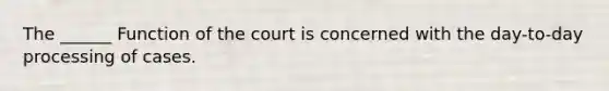 The ______ Function of the court is concerned with the day-to-day processing of cases.