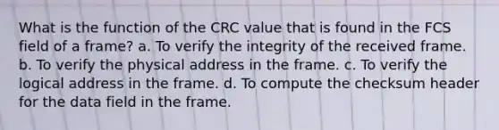 What is the function of the CRC value that is found in the FCS field of a frame? a. To verify the integrity of the received frame. b. To verify the physical address in the frame. c. To verify the logical address in the frame. d. To compute the checksum header for the data field in the frame.