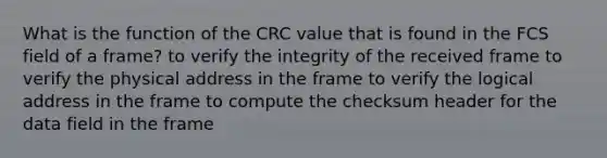 What is the function of the CRC value that is found in the FCS field of a frame? to verify the integrity of the received frame to verify the physical address in the frame to verify the logical address in the frame to compute the checksum header for the data field in the frame