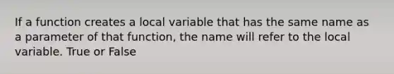 If a function creates a local variable that has the same name as a parameter of that function, the name will refer to the local variable. True or False