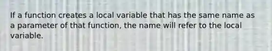 If a function creates a local variable that has the same name as a parameter of that function, the name will refer to the local variable.