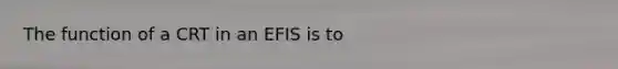 The function of a CRT in an EFIS is to