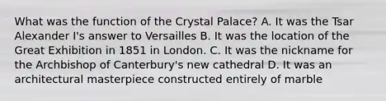 What was the function of the Crystal Palace? A. It was the Tsar Alexander I's answer to Versailles B. It was the location of the Great Exhibition in 1851 in London. C. It was the nickname for the Archbishop of Canterbury's new cathedral D. It was an architectural masterpiece constructed entirely of marble