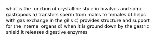 what is the function of crystalline style in bivalves and some gastropods a) transfers sperm from males to females b) helps with gas exchange in the gills c) provides structure and support for the internal organs d) when it is ground down by the gastric shield it releases digestive enzymes