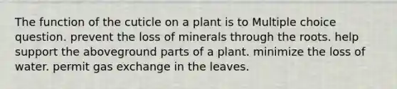 The function of the cuticle on a plant is to Multiple choice question. prevent the loss of minerals through the roots. help support the aboveground parts of a plant. minimize the loss of water. permit gas exchange in the leaves.