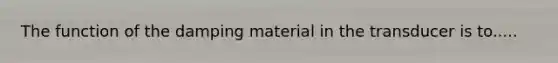 The function of the damping material in the transducer is to.....