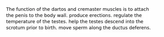 The function of the dartos and cremaster muscles is to attach the penis to the body wall. produce erections. regulate the temperature of the testes. help the testes descend into the scrotum prior to birth. move sperm along the ductus deferens.