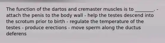 The function of the dartos and cremaster muscles is to ________. - attach the penis to the body wall - help the testes descend into the scrotum prior to birth - regulate the temperature of the testes - produce erections - move sperm along the ductus deferens