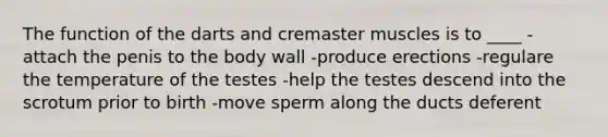 The function of the darts and cremaster muscles is to ____ -attach the penis to the body wall -produce erections -regulare the temperature of the testes -help the testes descend into the scrotum prior to birth -move sperm along the ducts deferent