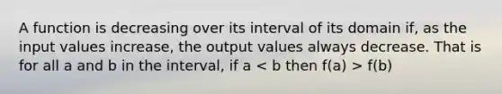 A function is decreasing over its interval of its domain if, as the input values increase, the output values always decrease. That is for all a and b in the interval, if a f(b)