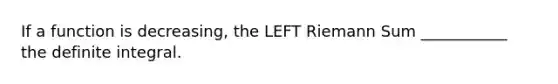 If a function is decreasing, the LEFT Riemann Sum ___________ the definite integral.