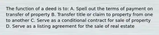 The function of a deed is to: A. Spell out the terms of payment on transfer of property B. Transfer title or claim to property from one to another C. Serve as a conditional contract for sale of property D. Serve as a listing agreement for the sale of real estate