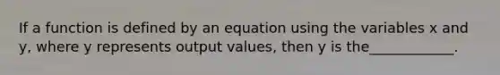 If a function is defined by an equation using the variables x and y, where y represents output values, then y is the____________.