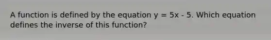 A function is defined by the equation y = 5x - 5. Which equation defines the inverse of this function?