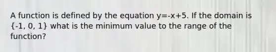 A function is defined by the equation y=-x+5. If the domain is (-1, 0, 1) what is the minimum value to the range of the function?