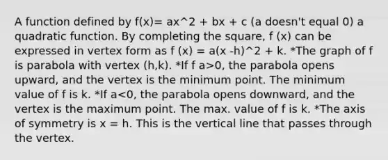 A function defined by f(x)= ax^2 + bx + c (a doesn't equal 0) a quadratic function. By completing the square, f (x) can be expressed in vertex form as f (x) = a(x -h)^2 + k. *The graph of f is parabola with vertex (h,k). *If f a>0, the parabola opens upward, and the vertex is the minimum point. The minimum value of f is k. *If a<0, the parabola opens downward, and the vertex is the maximum point. The max. value of f is k. *The axis of symmetry is x = h. This is the vertical line that passes through the vertex.