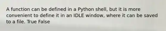 A function can be defined in a Python shell, but it is more convenient to define it in an IDLE window, where it can be saved to a file. True False