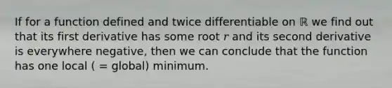 If for a function defined and twice differentiable on ℝ we find out that its first derivative has some root 𝑟 and its second derivative is everywhere negative, then we can conclude that the function has one local ( = global) minimum.