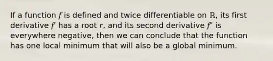 If a function 𝑓 is defined and twice differentiable on ℝ, its first derivative 𝑓′ has a root 𝑟, and its second derivative 𝑓″ is everywhere negative, then we can conclude that the function has one local minimum that will also be a global minimum.