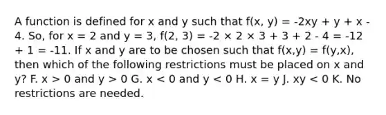 A function is defined for x and y such that f(x, y) = -2xy + y + x - 4. So, for x = 2 and y = 3, f(2, 3) = -2 × 2 × 3 + 3 + 2 - 4 = -12 + 1 = -11. If x and y are to be chosen such that f(x,y) = f(y,x), then which of the following restrictions must be placed on x and y? F. x > 0 and y > 0 G. x < 0 and y < 0 H. x = y J. xy < 0 K. No restrictions are needed.