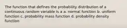 The function that defines the probability distribution of a continuous random variable is a a. normal function b. uniform function c. probability mass function d. probability density function