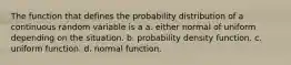 The function that defines the probability distribution of a continuous random variable is a a. either normal of uniform depending on the situation. b. probability density function. c. uniform function. d. normal function.