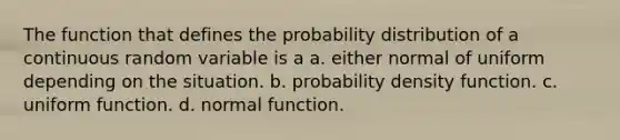 The function that defines the probability distribution of a continuous random variable is a a. either normal of uniform depending on the situation. b. probability density function. c. uniform function. d. normal function.