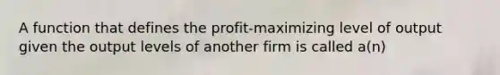 A function that defines the profit-maximizing level of output given the output levels of another firm is called a(n)