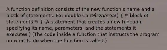 A function definition consists of the new function's name and a block of statements. Ex: double CalcPizzaArea() ( /* block of statements */ ) (A statement that creates a new function, specifying its name, parameters, and the statements it executes.) (The code inside a function that instructs the program on what to do when the function is called.)