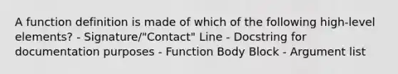 A function definition is made of which of the following high-level elements? - Signature/"Contact" Line - Docstring for documentation purposes - Function Body Block - Argument list