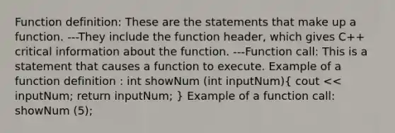 Function definition: These are the statements that make up a function. ---They include the function header, which gives C++ critical information about the function. ---Function call: This is a statement that causes a function to execute. Example of a function definition : int showNum (int inputNum)( cout << inputNum; return inputNum; ) Example of a function call: showNum (5);