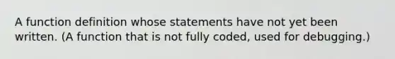 A function definition whose statements have not yet been written. (A function that is not fully coded, used for debugging.)