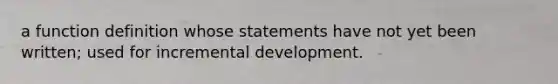 a function definition whose statements have not yet been written; used for incremental development.