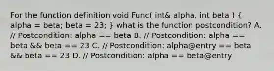 For the function definition void Func( int& alpha, int beta ) ( alpha = beta; beta = 23; ) what is the function postcondition? A. // Postcondition: alpha == beta B. // Postcondition: alpha == beta && beta == 23 C. // Postcondition: alpha@entry == beta && beta == 23 D. // Postcondition: alpha == beta@entry