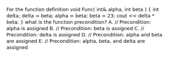 For the function definition void Func( int& alpha, int beta ) ( int delta; delta = beta; alpha = beta; beta = 23; cout << delta * beta; ) what is the function precondition? A. // Precondition: alpha is assigned B. // Precondition: beta is assigned C. // Precondition: delta is assigned D. // Precondition: alpha and beta are assigned E. // Precondition: alpha, beta, and delta are assigned