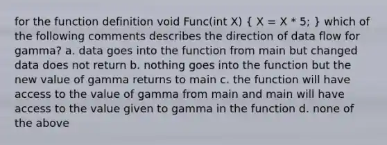 for the function definition void Func(int X) ( X = X * 5; ) which of the following comments describes the direction of data flow for gamma? a. data goes into the function from main but changed data does not return b. nothing goes into the function but the new value of gamma returns to main c. the function will have access to the value of gamma from main and main will have access to the value given to gamma in the function d. none of the above