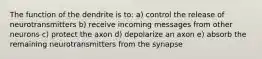 The function of the dendrite is to: a) control the release of neurotransmitters b) receive incoming messages from other neurons c) protect the axon d) depolarize an axon e) absorb the remaining neurotransmitters from the synapse