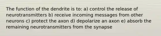 The function of the dendrite is to: a) control the release of neurotransmitters b) receive incoming messages from other neurons c) protect the axon d) depolarize an axon e) absorb the remaining neurotransmitters from the synapse