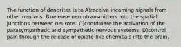 The function of dendrites is to A)receive incoming signals from other neurons. B)release neurotransmitters into the spatial junctions between neurons. C)coordinate the activation of the parasympathetic and sympathetic nervous systems. D)control pain through the release of opiate-like chemicals into the brain.