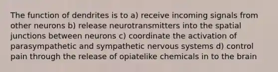 The function of dendrites is to a) receive incoming signals from other neurons b) release neurotransmitters into the spatial junctions between neurons c) coordinate the activation of parasympathetic and sympathetic nervous systems d) control pain through the release of opiatelike chemicals in to the brain