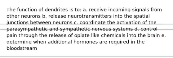 The function of dendrites is to: a. receive incoming signals from other neurons b. release neurotransmitters into the spatial junctions between neurons c. coordinate the activation of the parasympathetic and sympathetic nervous systems d. control pain through the release of opiate like chemicals into the brain e. determine when additional hormones are required in the bloodstream