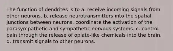 The function of dendrites is to a. receive incoming signals from other neurons. b. release neurotransmitters into the spatial junctions between neurons. coordinate the activation of the parasympathetic and sympathetic nervous systems. c. control pain through the release of opiate-like chemicals into the brain. d. transmit signals to other neurons.