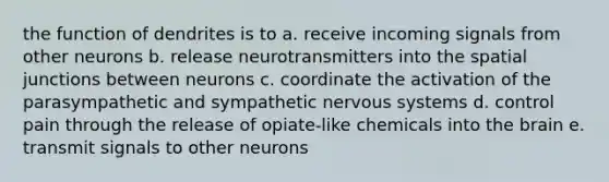 the function of dendrites is to a. receive incoming signals from other neurons b. release neurotransmitters into the spatial junctions between neurons c. coordinate the activation of the parasympathetic and sympathetic nervous systems d. control pain through the release of opiate-like chemicals into the brain e. transmit signals to other neurons