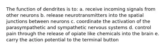 The function of dendrites is to: a. receive incoming signals from other neurons b. release neurotransmitters into the spatial junctions between neurons c. coordinate the activation of the parasympathetic and sympathetic nervous systems d. control pain through the release of opiate like chemicals into the brain e. carry the action potential to the terminal button