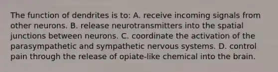 The function of dendrites is to: A. receive incoming signals from other neurons. B. release neurotransmitters into the spatial junctions between neurons. C. coordinate the activation of the parasympathetic and sympathetic nervous systems. D. control pain through the release of opiate-like chemical into the brain.